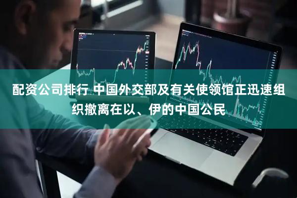 配资公司排行 中国外交部及有关使领馆正迅速组织撤离在以、伊的中国公民