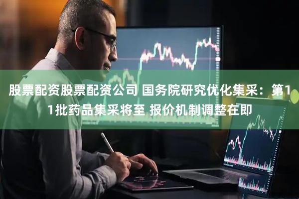 股票配资股票配资公司 国务院研究优化集采：第11批药品集采将至 报价机制调整在即