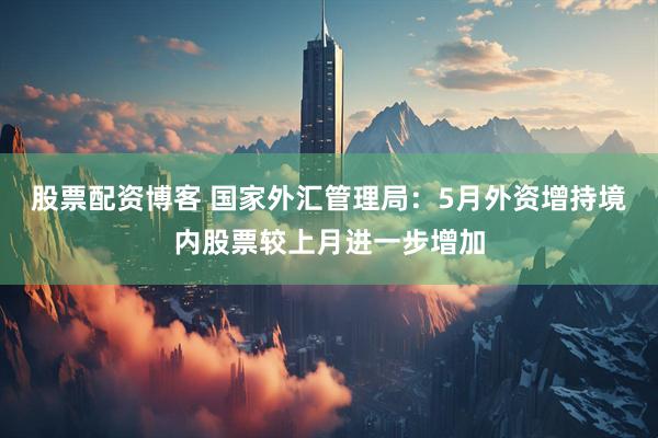 股票配资博客 国家外汇管理局：5月外资增持境内股票较上月进一步增加