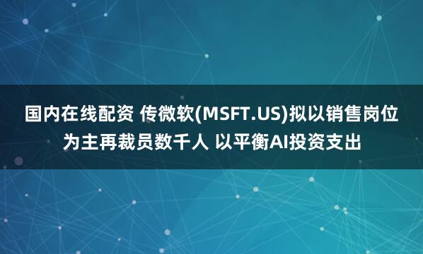国内在线配资 传微软(MSFT.US)拟以销售岗位为主再裁员数千人 以平衡AI投资支出