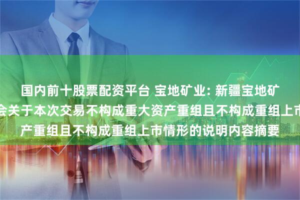 国内前十股票配资平台 宝地矿业: 新疆宝地矿业股份有限公司董事会关于本次交易不构成重大资产重组且不构成重组上市情形的说明内容摘要