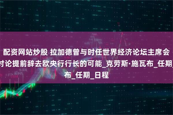 配资网站炒股 拉加德曾与时任世界经济论坛主席会面，讨论提前辞去欧央行行长的可能_克劳斯·施瓦布_任期_日程