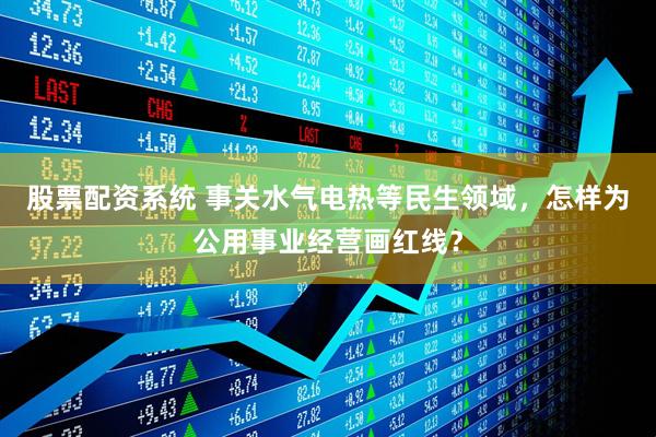 股票配资系统 事关水气电热等民生领域，怎样为公用事业经营画红线？