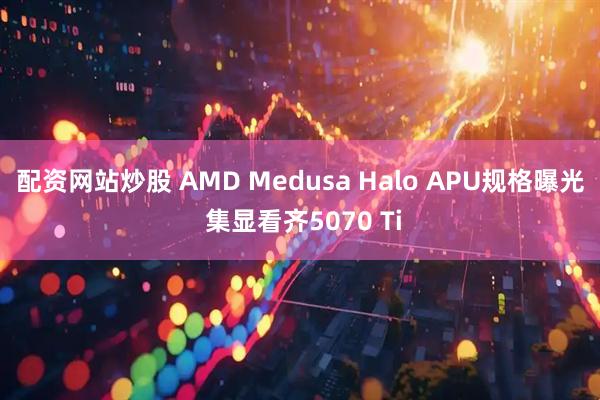 配资网站炒股 AMD Medusa Halo APU规格曝光 集显看齐5070 Ti