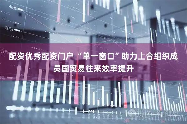 配资优秀配资门户 “单一窗口”助力上合组织成员国贸易往来效率提升