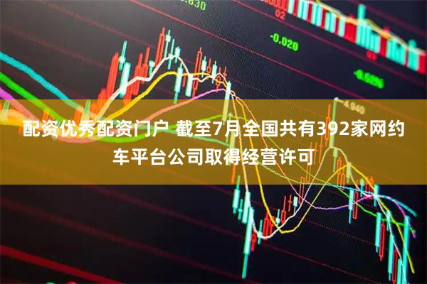 配资优秀配资门户 截至7月全国共有392家网约车平台公司取得经营许可