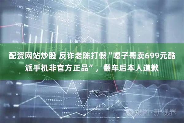 配资网站炒股 反诈老陈打假“嘎子哥卖699元酷派手机非官方正品”，翻车后本人道歉