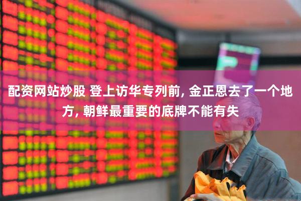 配资网站炒股 登上访华专列前, 金正恩去了一个地方, 朝鲜最重要的底牌不能有失