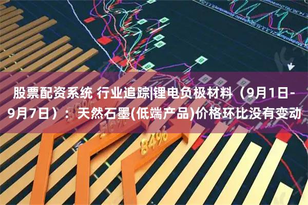 股票配资系统 行业追踪|锂电负极材料（9月1日-9月7日）：天然石墨(低端产品)价格环比没有变动