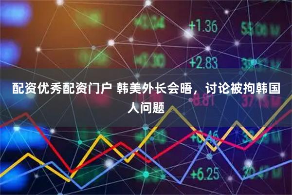配资优秀配资门户 韩美外长会晤，讨论被拘韩国人问题