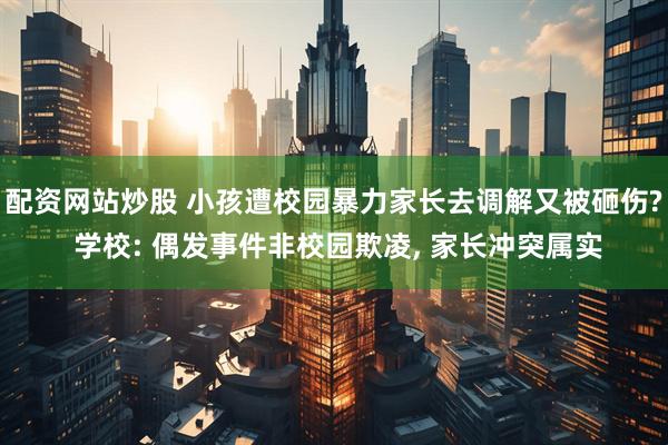 配资网站炒股 小孩遭校园暴力家长去调解又被砸伤? 学校: 偶发事件非校园欺凌, 家长冲突属实