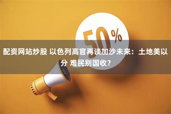 配资网站炒股 以色列高官再谈加沙未来：土地美以分 难民别国收？