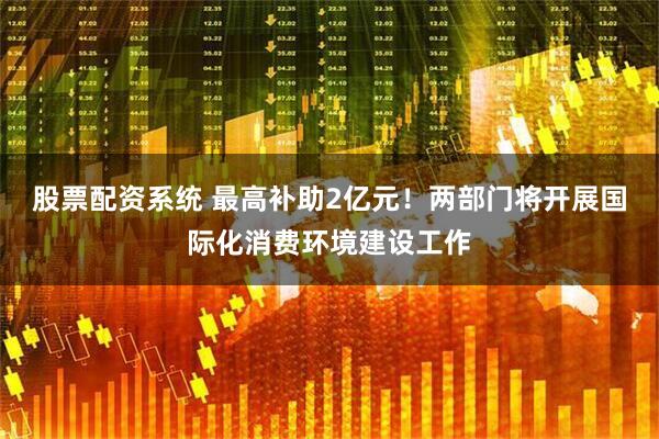 股票配资系统 最高补助2亿元！两部门将开展国际化消费环境建设工作