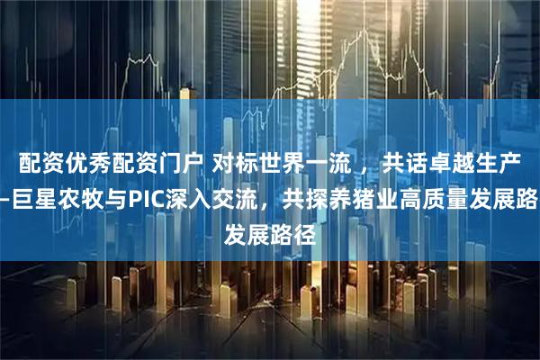配资优秀配资门户 对标世界一流 ，共话卓越生产——巨星农牧与PIC深入交流，共探养猪业高质量发展路径