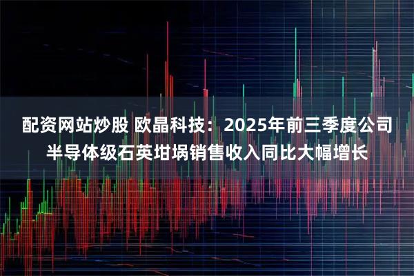 配资网站炒股 欧晶科技：2025年前三季度公司半导体级石英坩埚销售收入同比大幅增长